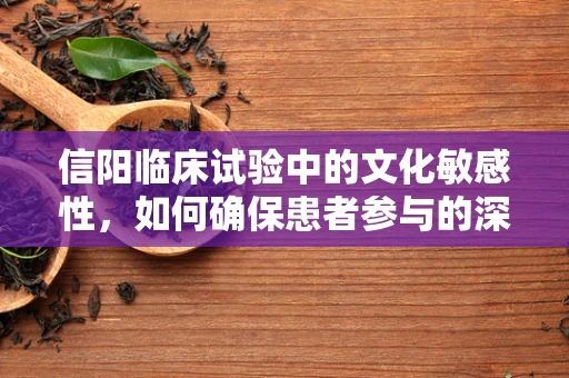 信阳临床试验中的文化敏感性，如何确保患者参与的深度与真实？