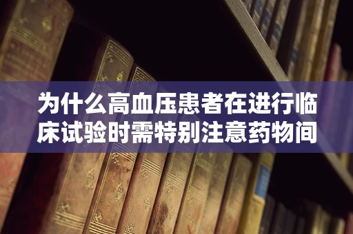 为什么高血压患者在进行临床试验时需特别注意药物间的相互作用？