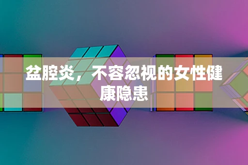 盆腔炎，不容忽视的女性健康隐患