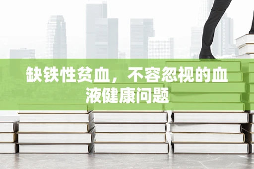 缺铁性贫血，不容忽视的血液健康问题