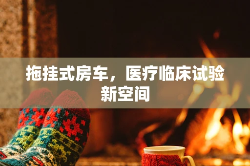 拖挂式房车，医疗临床试验新空间