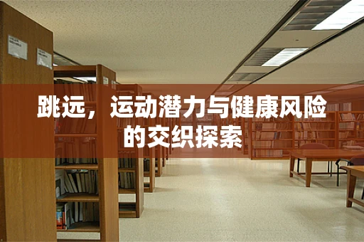 跳远，运动潜力与健康风险的交织探索