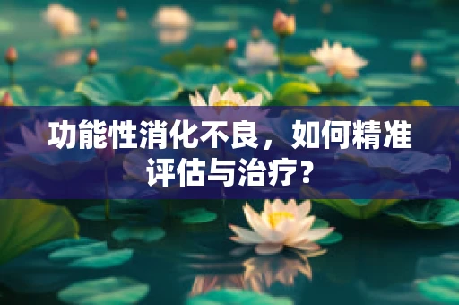 功能性消化不良，如何精准评估与治疗？