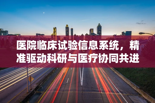 医院临床试验信息系统，精准驱动科研与医疗协同共进