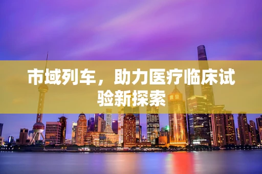 市域列车，助力医疗临床试验新探索