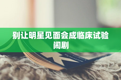 别让明星见面会成临床试验闹剧