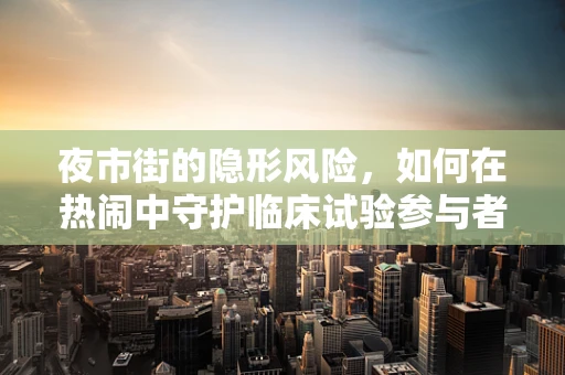 夜市街的隐形风险，如何在热闹中守护临床试验参与者的安全？