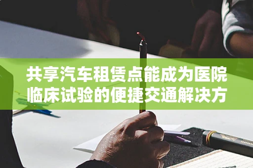 共享汽车租赁点能成为医院临床试验的便捷交通解决方案吗？