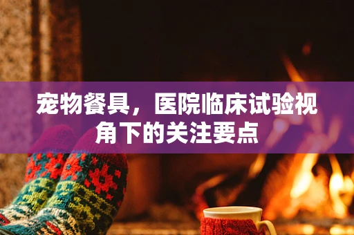 宠物餐具，医院临床试验视角下的关注要点