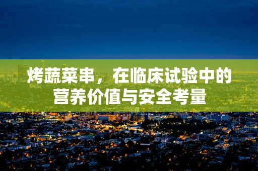 烤蔬菜串，在临床试验中的营养价值与安全考量