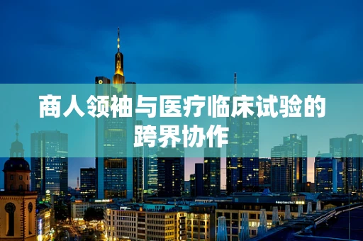 商人领袖与医疗临床试验的跨界协作