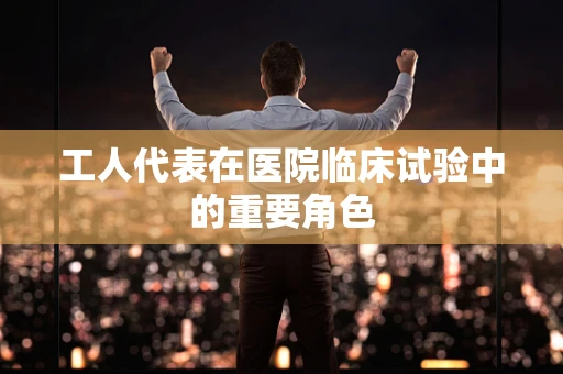 工人代表在医院临床试验中的重要角色