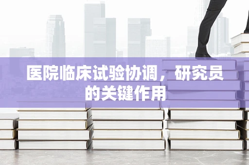 医院临床试验协调，研究员的关键作用