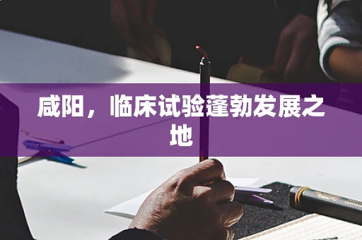咸阳，临床试验蓬勃发展之地