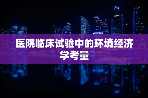 医院临床试验中的环境经济学考量