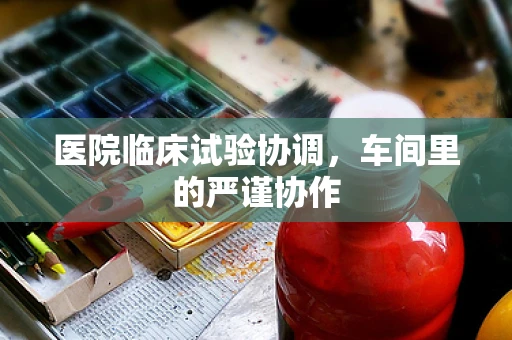 医院临床试验协调，车间里的严谨协作