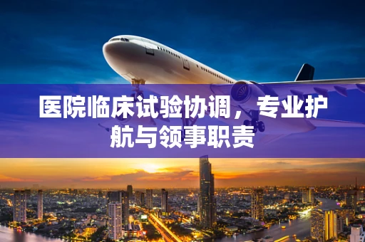 医院临床试验协调，专业护航与领事职责
