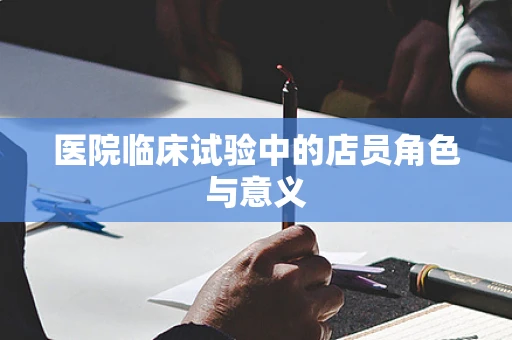 医院临床试验中的店员角色与意义