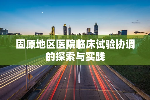 固原地区医院临床试验协调的探索与实践