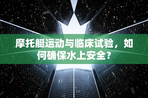 摩托艇运动与临床试验，如何确保水上安全？