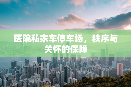 医院私家车停车场，秩序与关怀的保障