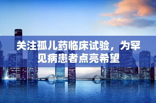 关注孤儿药临床试验，为罕见病患者点亮希望