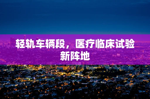 轻轨车辆段，医疗临床试验新阵地