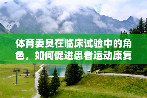 体育委员在临床试验中的角色，如何促进患者运动康复的‘催化剂’？