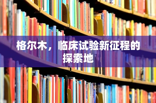 格尔木，临床试验新征程的探索地
