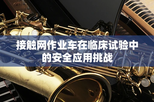 接触网作业车在临床试验中的安全应用挑战