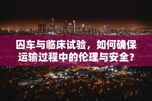 囚车与临床试验，如何确保运输过程中的伦理与安全？