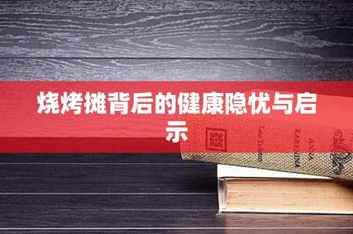 烧烤摊背后的健康隐忧与启示