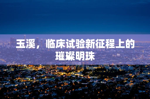 玉溪，临床试验新征程上的璀璨明珠
