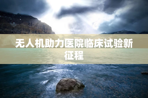 无人机助力医院临床试验新征程
