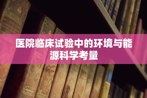 医院临床试验中的环境与能源科学考量