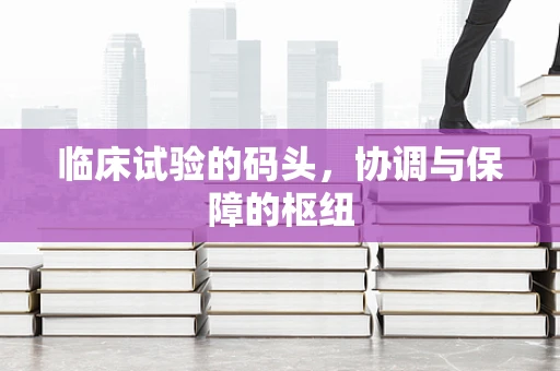 临床试验的码头，协调与保障的枢纽
