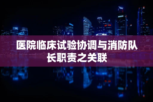 医院临床试验协调与消防队长职责之关联