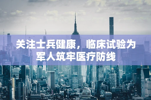 关注士兵健康，临床试验为军人筑牢医疗防线