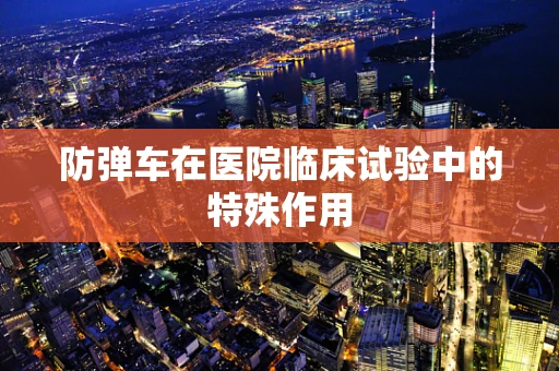 防弹车在医院临床试验中的特殊作用
