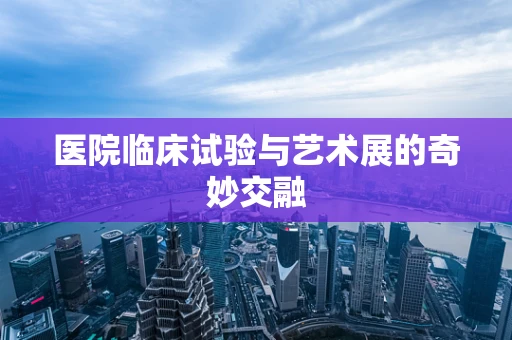 医院临床试验与艺术展的奇妙交融