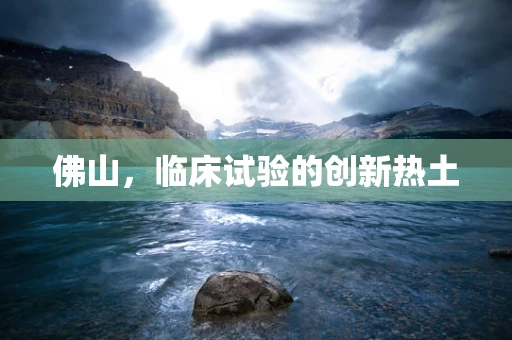 佛山，临床试验的创新热土