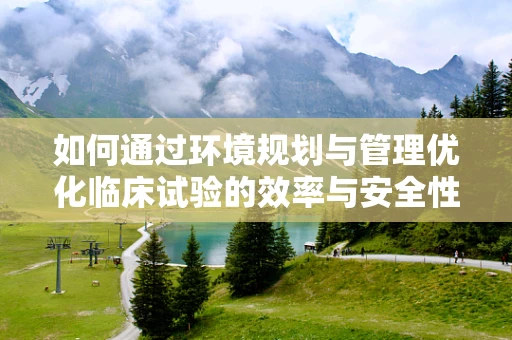 如何通过环境规划与管理优化临床试验的效率与安全性？