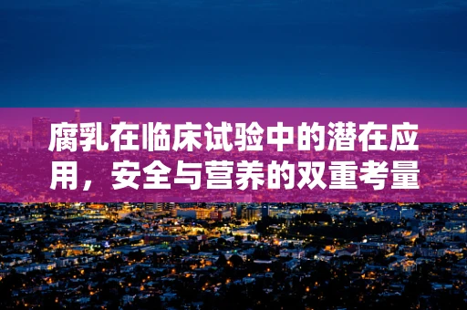 腐乳在临床试验中的潜在应用，安全与营养的双重考量