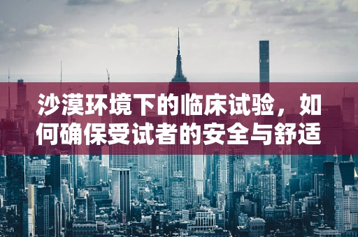沙漠环境下的临床试验，如何确保受试者的安全与舒适？