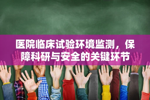 医院临床试验环境监测，保障科研与安全的关键环节