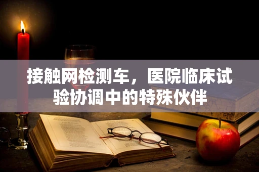 接触网检测车，医院临床试验协调中的特殊伙伴