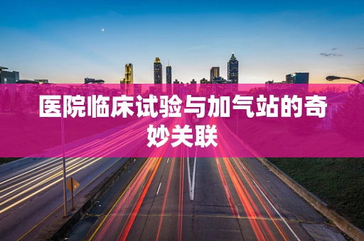 医院临床试验与加气站的奇妙关联