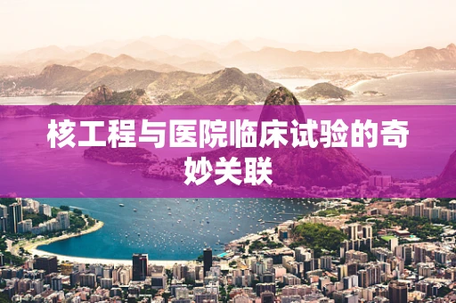 核工程与医院临床试验的奇妙关联
