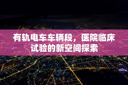 有轨电车车辆段，医院临床试验的新空间探索