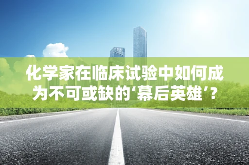 化学家在临床试验中如何成为不可或缺的‘幕后英雄’？